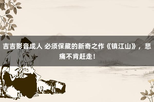 吉吉影音成人 必须保藏的新奇之作《镇江山》，悲痛不肯赶走！