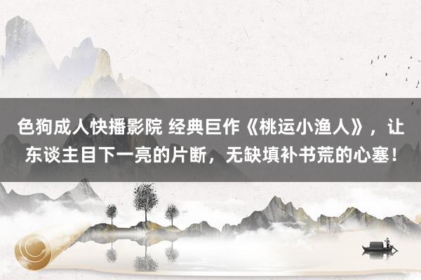 色狗成人快播影院 经典巨作《桃运小渔人》，让东谈主目下一亮的片断，无缺填补书荒的心塞！