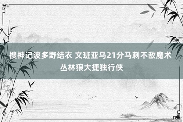 搜神记波多野结衣 文班亚马21分马刺不敌魔术 丛林狼大捷独行侠