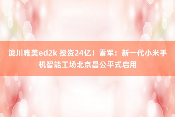 泷川雅美ed2k 投资24亿！雷军：新一代小米手机智能工场北京昌公平式启用