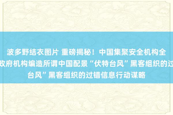 波多野结衣图片 重磅揭秘！中国集聚安全机构全面领会好意思国政府机构编造所谓中国配景“伏特台风”黑客组织的过错信息行动谋略