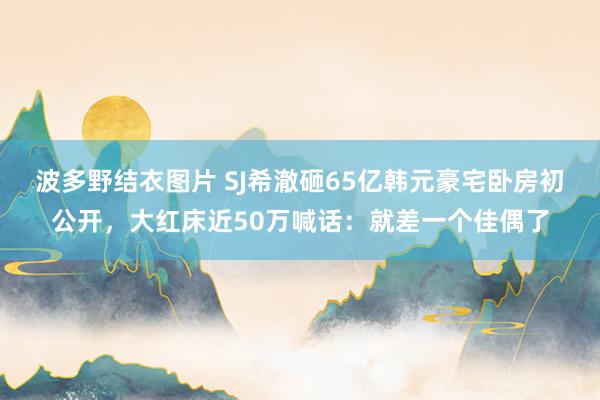 波多野结衣图片 SJ希澈砸65亿韩元豪宅卧房初公开，大红床近50万喊话：就差一个佳偶了