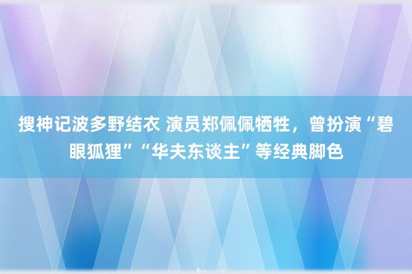 搜神记波多野结衣 演员郑佩佩牺牲，曾扮演“碧眼狐狸”“华夫东谈主”等经典脚色