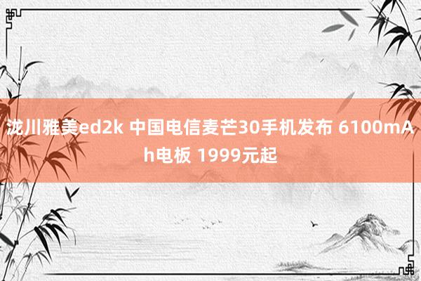 泷川雅美ed2k 中国电信麦芒30手机发布 6100mAh电板 1999元起