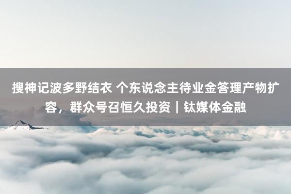 搜神记波多野结衣 个东说念主待业金答理产物扩容，群众号召恒久投资｜钛媒体金融