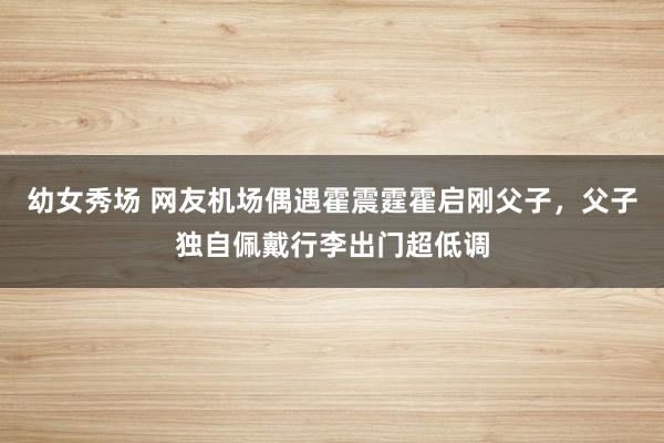 幼女秀场 网友机场偶遇霍震霆霍启刚父子，父子独自佩戴行李出门超低调