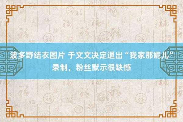 波多野结衣图片 于文文决定退出“我家那妮儿”录制，粉丝默示很缺憾