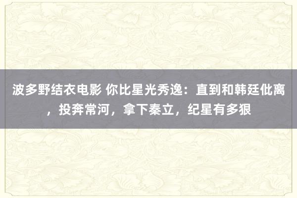 波多野结衣电影 你比星光秀逸：直到和韩廷仳离，投奔常河，拿下秦立，纪星有多狠