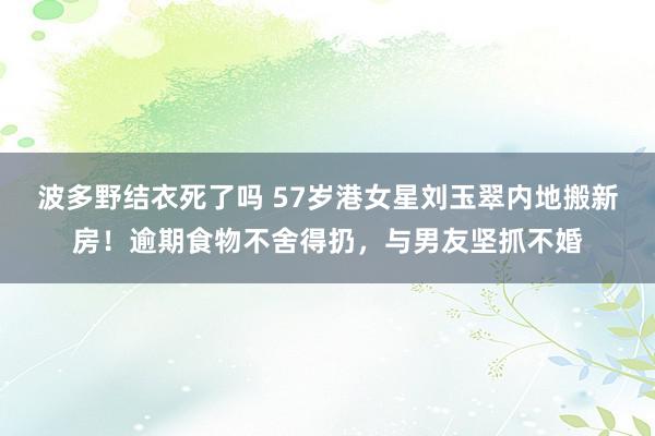 波多野结衣死了吗 57岁港女星刘玉翠内地搬新房！逾期食物不舍得扔，与男友坚抓不婚