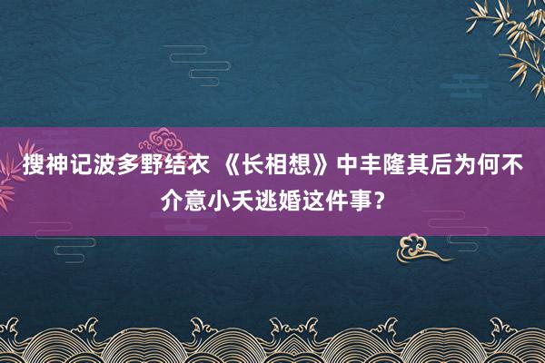 搜神记波多野结衣 《长相想》中丰隆其后为何不介意小夭逃婚这件事？