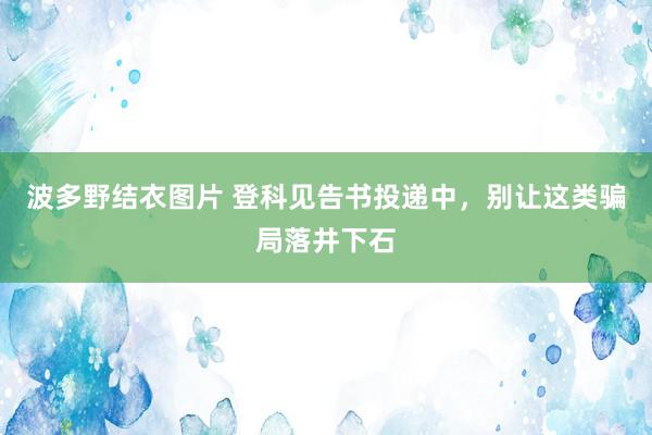 波多野结衣图片 登科见告书投递中，别让这类骗局落井下石