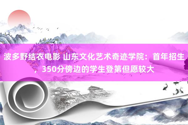 波多野结衣电影 山东文化艺术奇迹学院：首年招生，350分傍边的学生登第但愿较大