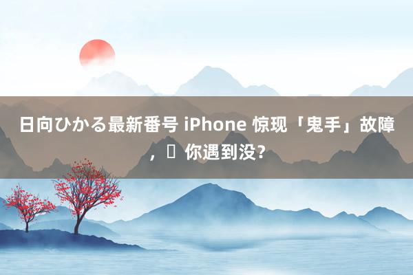 日向ひかる最新番号 iPhone 惊现「鬼手」故障，​你遇到没？