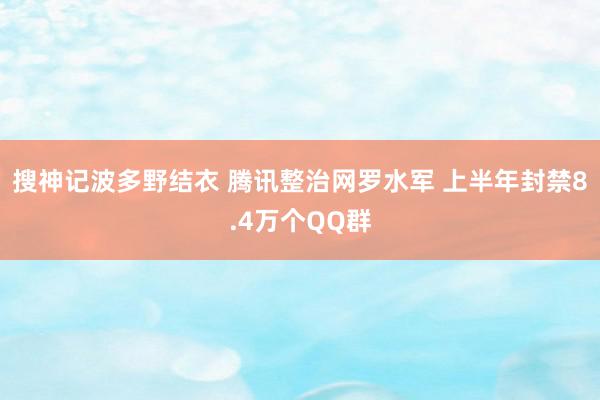 搜神记波多野结衣 腾讯整治网罗水军 上半年封禁8.4万个QQ群