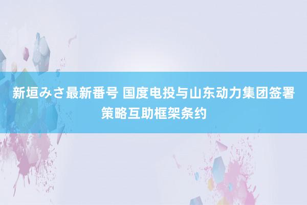 新垣みさ最新番号 国度电投与山东动力集团签署策略互助框架条约