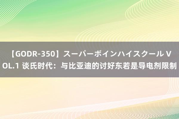 【GODR-350】スーパーボインハイスクール VOL.1 谈氏时代：与比亚迪的讨好东若是导电剂限制