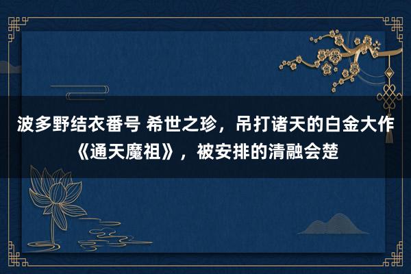 波多野结衣番号 希世之珍，吊打诸天的白金大作《通天魔祖》，被安排的清融会楚