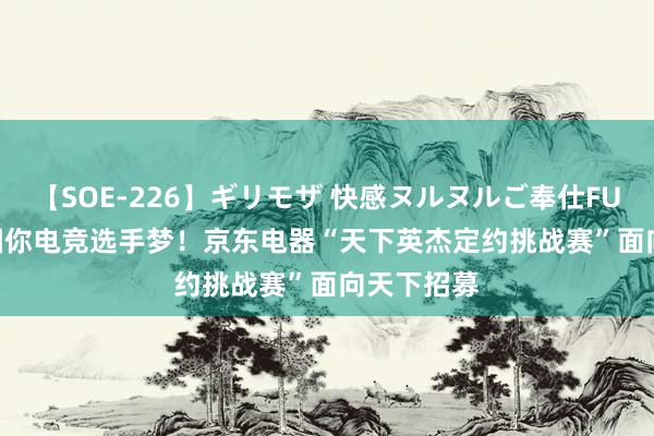 【SOE-226】ギリモザ 快感ヌルヌルご奉仕FUCK Ami 圆你电竞选手梦！京东电器“天下英杰定约挑战赛”面向天下招募