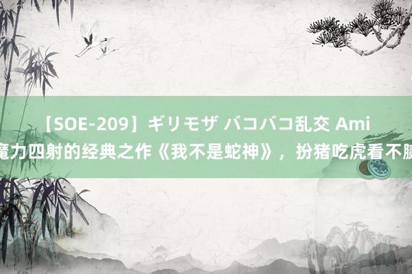 【SOE-209】ギリモザ バコバコ乱交 Ami 魔力四射的经典之作《我不是蛇神》，扮猪吃虎看不腻