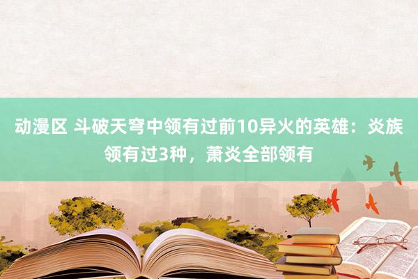 动漫区 斗破天穹中领有过前10异火的英雄：炎族领有过3种，萧炎全部领有