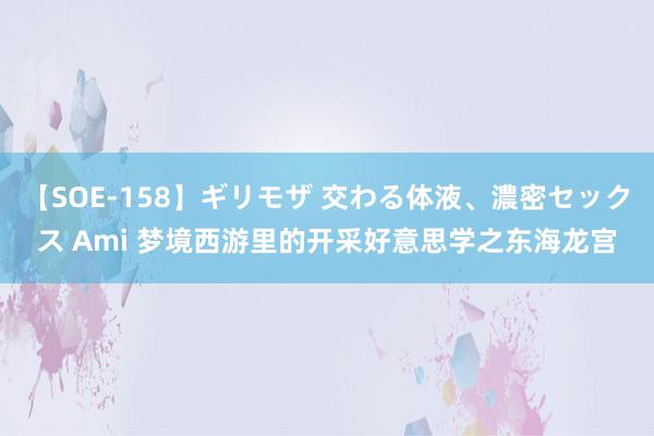 【SOE-158】ギリモザ 交わる体液、濃密セックス Ami 梦境西游里的开采好意思学之东海龙宫