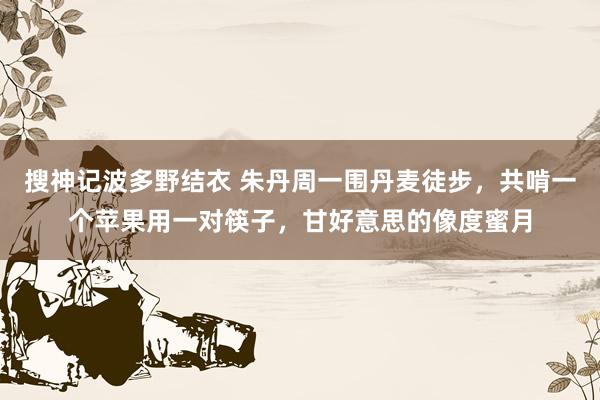 搜神记波多野结衣 朱丹周一围丹麦徒步，共啃一个苹果用一对筷子，甘好意思的像度蜜月