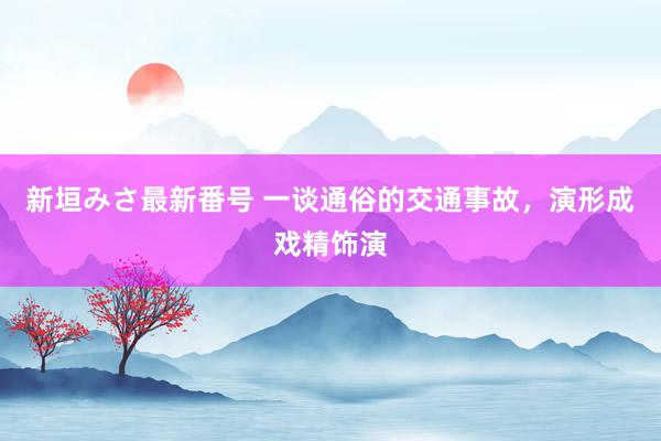 新垣みさ最新番号 一谈通俗的交通事故，演形成戏精饰演