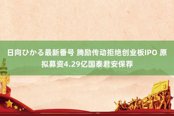 日向ひかる最新番号 腾励传动拒绝创业板IPO 原拟募资4.29亿国泰君安保荐