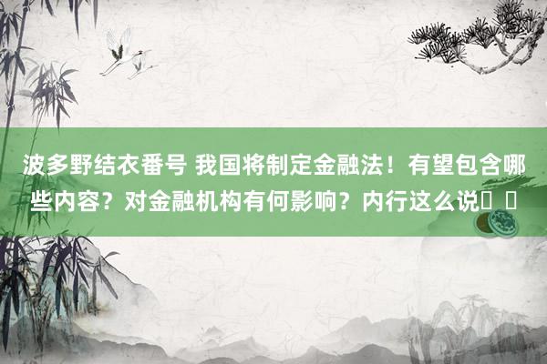 波多野结衣番号 我国将制定金融法！有望包含哪些内容？对金融机构有何影响？内行这么说⋯⋯