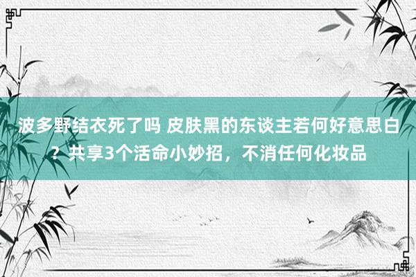 波多野结衣死了吗 皮肤黑的东谈主若何好意思白？共享3个活命小妙招，不消任何化妆品