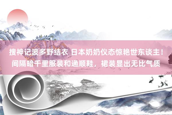 搜神记波多野结衣 日本奶奶仪态惊艳世东谈主！间隔暗千里服装和通顺鞋，裙装显出无比气质