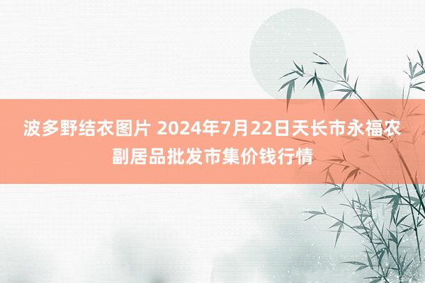 波多野结衣图片 2024年7月22日天长市永福农副居品批发市集价钱行情