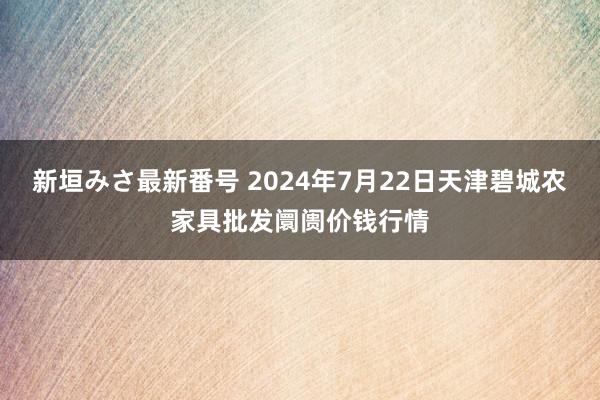 新垣みさ最新番号 2024年7月22日天津碧城农家具批发阛阓价钱行情