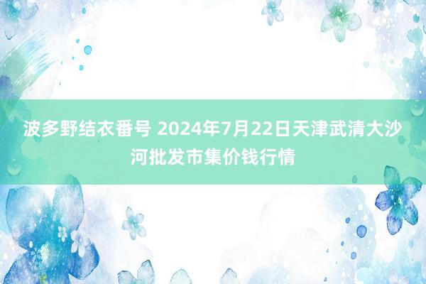 波多野结衣番号 2024年7月22日天津武清大沙河批发市集价钱行情