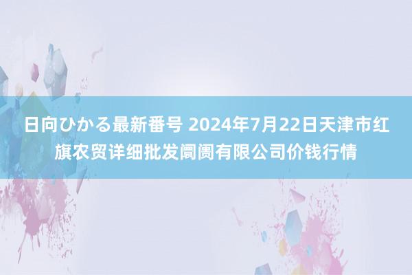 日向ひかる最新番号 2024年7月22日天津市红旗农贸详细批发阛阓有限公司价钱行情