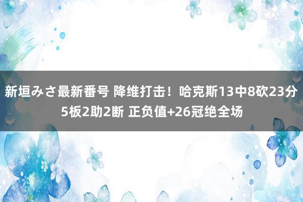 新垣みさ最新番号 降维打击！哈克斯13中8砍23分5板2助2断 正负值+26冠绝全场