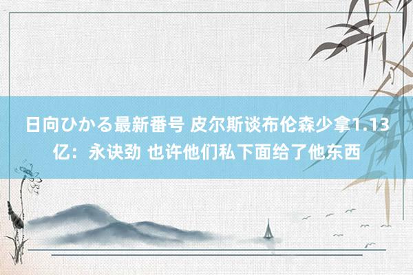 日向ひかる最新番号 皮尔斯谈布伦森少拿1.13亿：永诀劲 也许他们私下面给了他东西