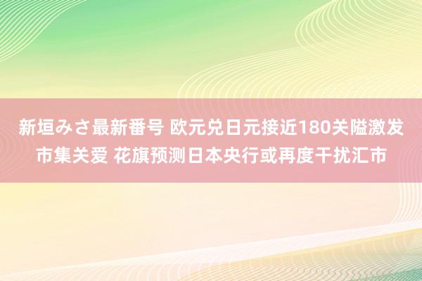 新垣みさ最新番号 欧元兑日元接近180关隘激发市集关爱 花旗预测日本央行或再度干扰汇市