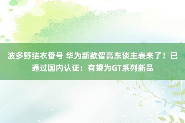 波多野结衣番号 华为新款智高东谈主表来了！已通过国内认证：有望为GT系列新品