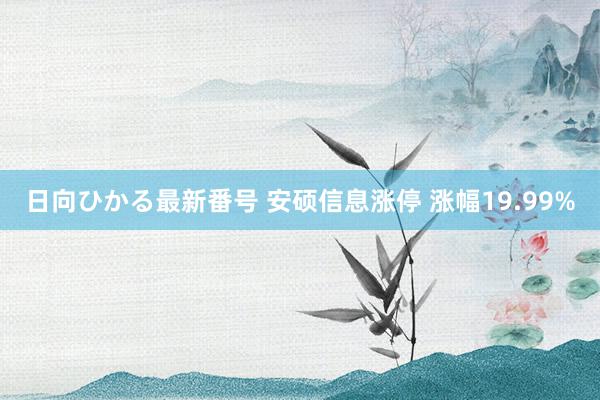 日向ひかる最新番号 安硕信息涨停 涨幅19.99%