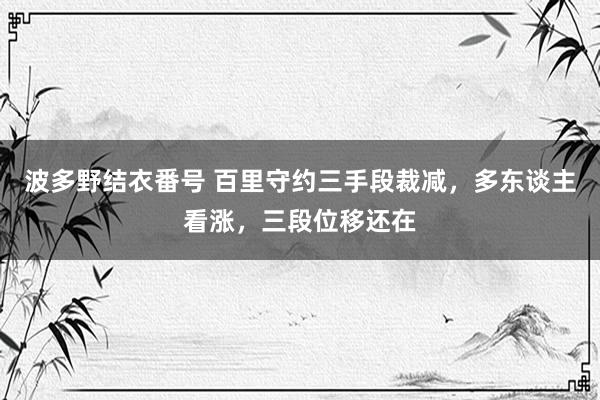 波多野结衣番号 百里守约三手段裁减，多东谈主看涨，三段位移还在