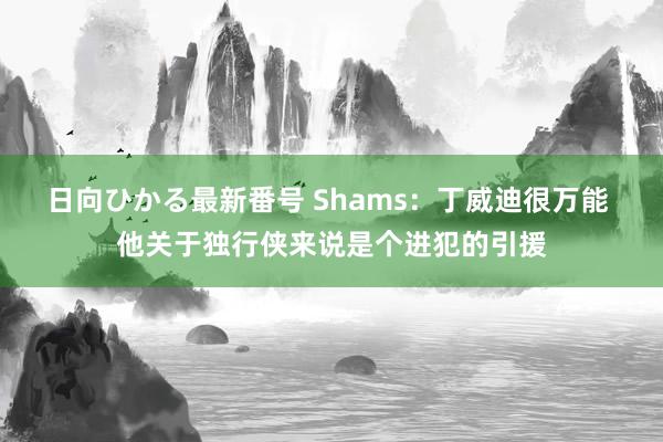 日向ひかる最新番号 Shams：丁威迪很万能 他关于独行侠来说是个进犯的引援