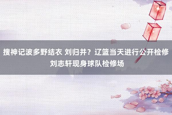 搜神记波多野结衣 刘归并？辽篮当天进行公开检修 刘志轩现身球队检修场