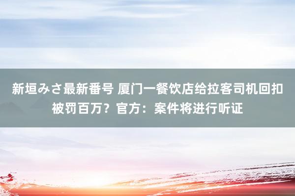 新垣みさ最新番号 厦门一餐饮店给拉客司机回扣被罚百万？官方：案件将进行听证