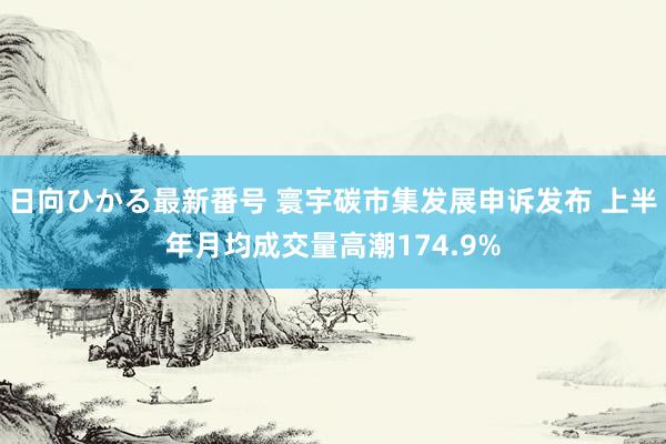 日向ひかる最新番号 寰宇碳市集发展申诉发布 上半年月均成交量高潮174.9%