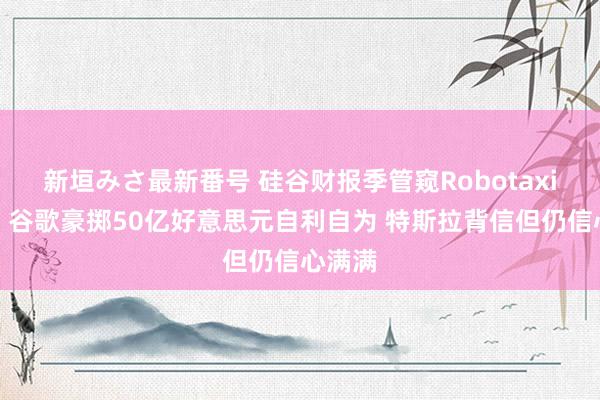 新垣みさ最新番号 硅谷财报季管窥Robotaxi热度：谷歌豪掷50亿好意思元自利自为 特斯拉背信但仍信心满满