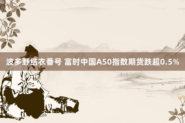 波多野结衣番号 富时中国A50指数期货跌超0.5%