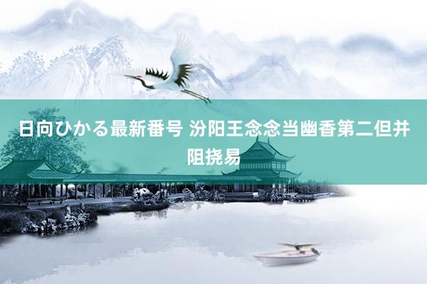 日向ひかる最新番号 汾阳王念念当幽香第二但并阻挠易