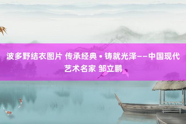 波多野结衣图片 传承经典 • 铸就光泽——中国现代艺术名家 邹立鹏