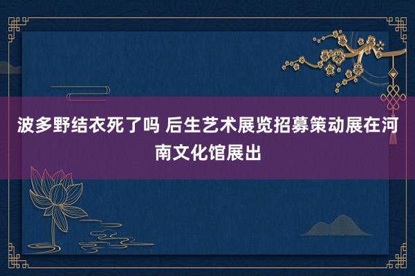 波多野结衣死了吗 后生艺术展览招募策动展在河南文化馆展出